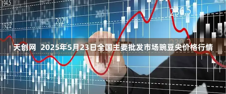 天创网  2025年5月23日全国主要批发市场豌豆尖价格行情