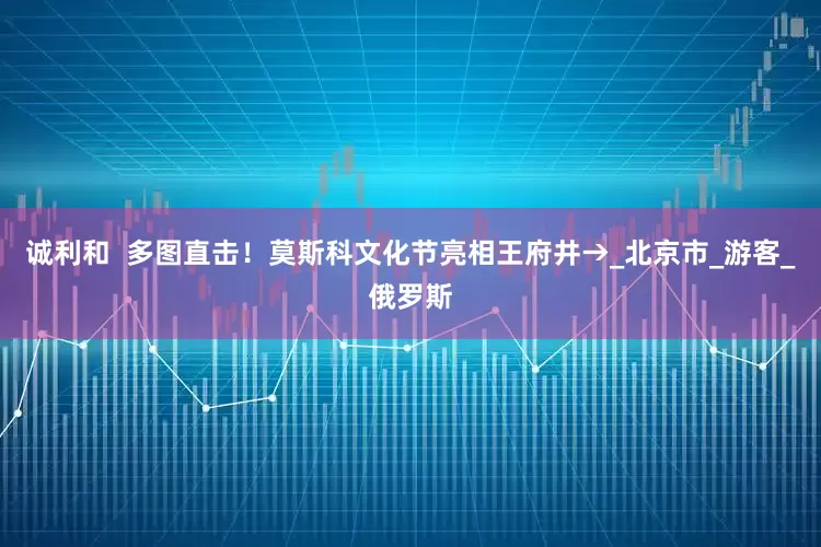 诚利和  多图直击！莫斯科文化节亮相王府井→_北京市_游客_俄罗斯