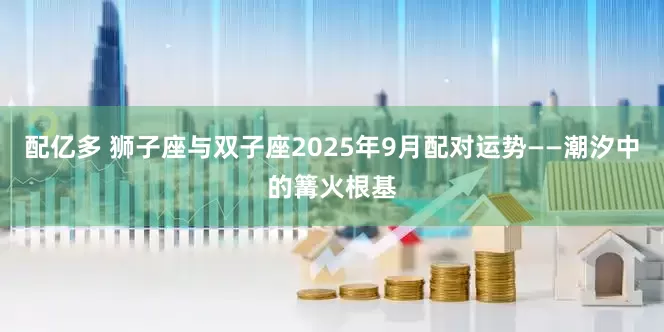 配亿多 狮子座与双子座2025年9月配对运势——潮汐中的篝火根基
