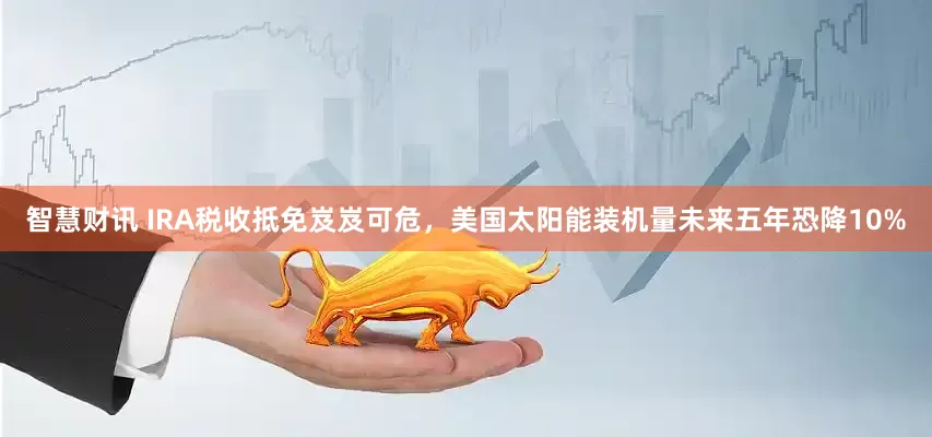智慧财讯 IRA税收抵免岌岌可危，美国太阳能装机量未来五年恐降10%