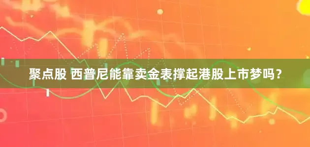 聚点股 西普尼能靠卖金表撑起港股上市梦吗？
