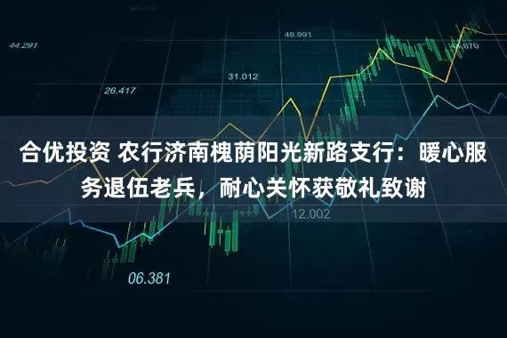 合优投资 农行济南槐荫阳光新路支行：暖心服务退伍老兵，耐心关怀获敬礼致谢