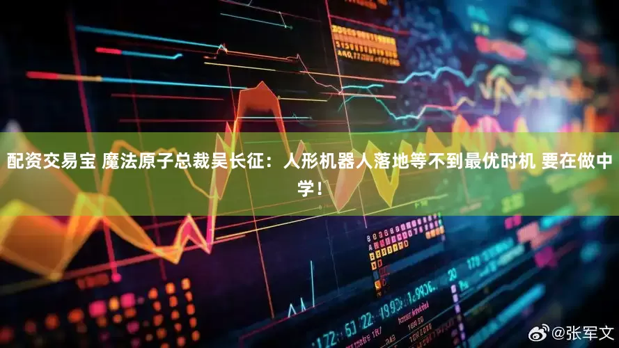 配资交易宝 魔法原子总裁吴长征：人形机器人落地等不到最优时机 要在做中学！