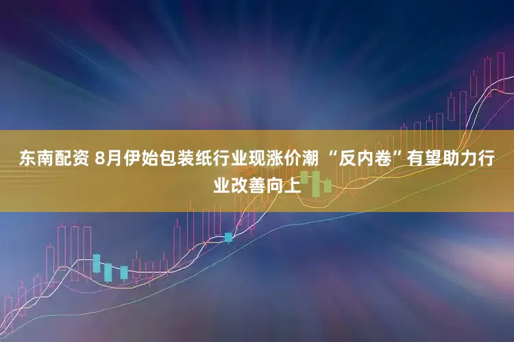 东南配资 8月伊始包装纸行业现涨价潮 “反内卷”有望助力行业改善向上